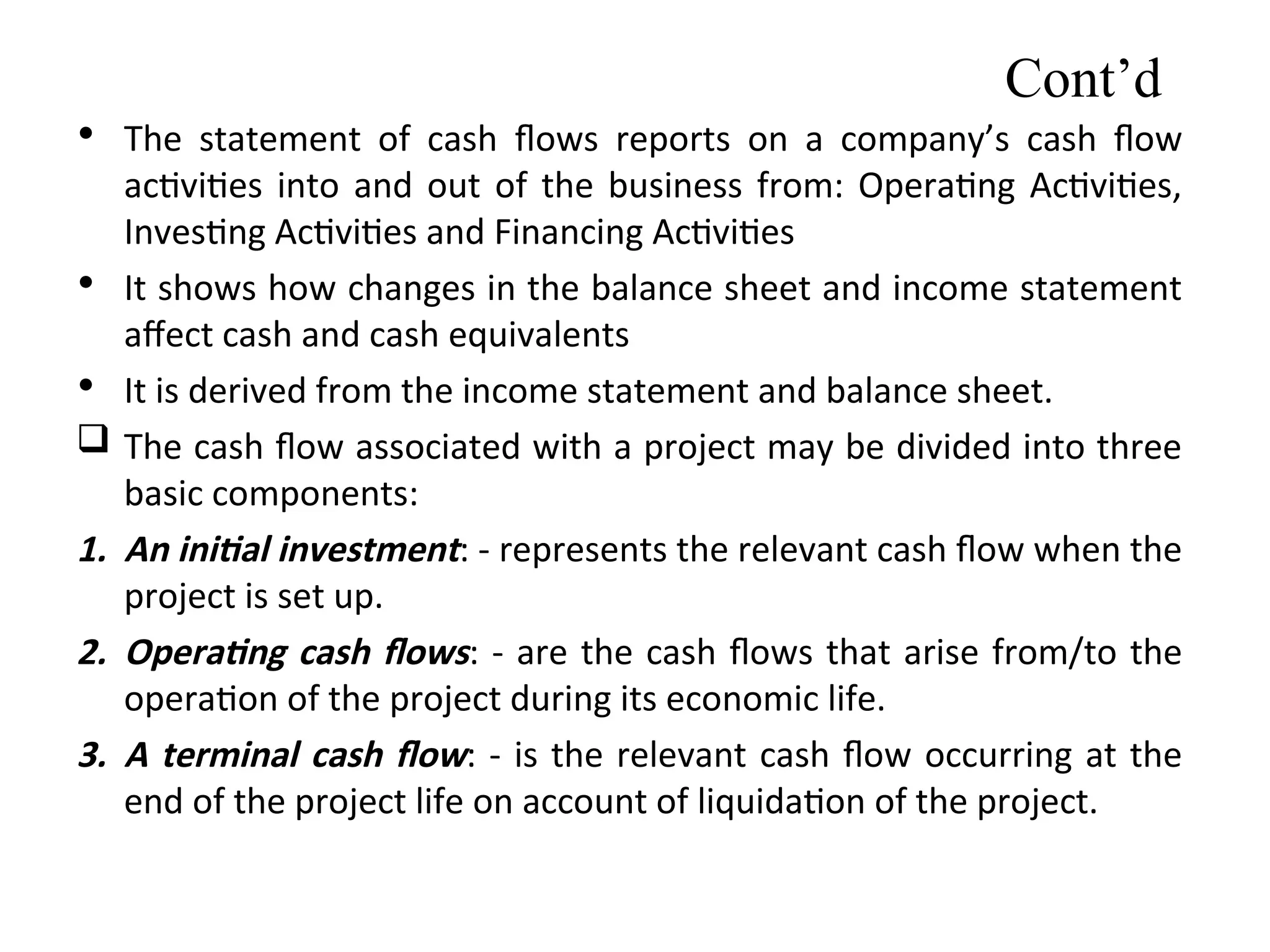 • The statement of cash ﬂows reports on a company’s cash flow
activities into and out of the business from: Operating Activities,
Investing Activities and Financing Activities
• It shows how changes in the balance sheet and income statement
affect cash and cash equivalents
• It is derived from the income statement and balance sheet.
 The cash flow associated with a project may be divided into three
basic components:
1. An initial investment: - represents the relevant cash flow when the
project is set up.
2. Operating cash flows: - are the cash flows that arise from/to the
operation of the project during its economic life.
3. A terminal cash flow: - is the relevant cash flow occurring at the
end of the project life on account of liquidation of the project.
Cont’d
 
