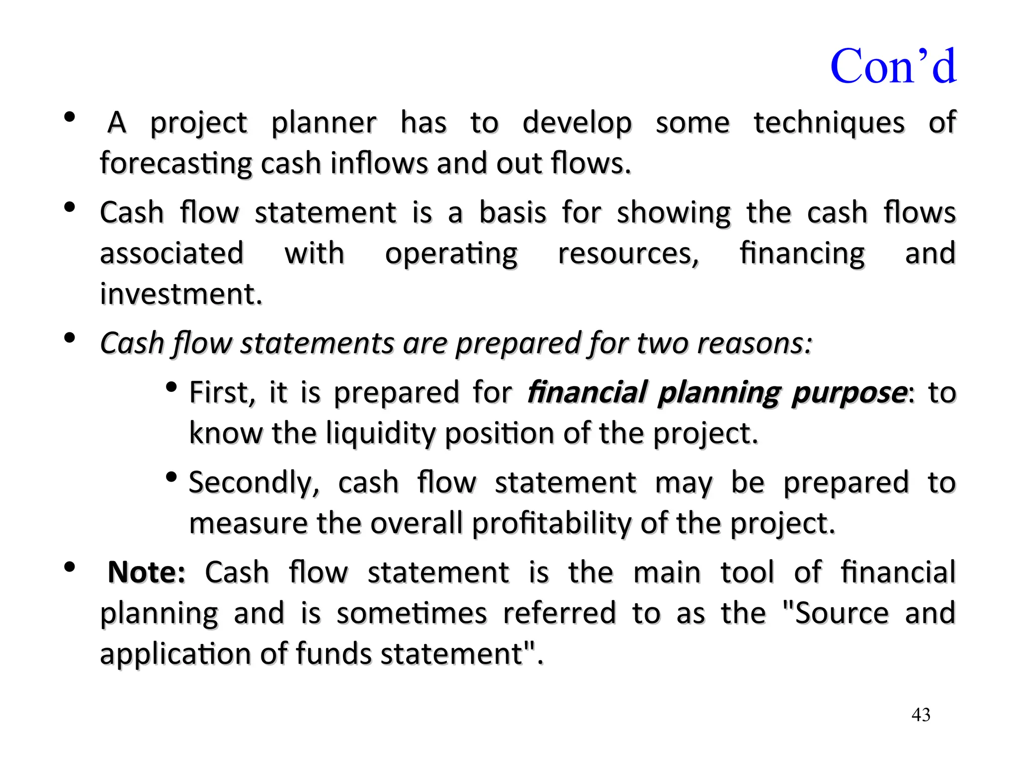 Con’d
• A project planner has to develop some techniques of
A project planner has to develop some techniques of
forecasting cash inflows and out flows.
forecasting cash inflows and out flows.
• Cash
Cash flow statement is a basis for showing the cash flows
flow statement is a basis for showing the cash flows
associated with operating resources, financing and
associated with operating resources, financing and
investment.
investment.
• Cash flow statements are prepared for two reasons:
Cash flow statements are prepared for two reasons:
• First, it is prepared for
First, it is prepared for financial planning purpose
financial planning purpose: to
: to
know the liquidity position of the project.
know the liquidity position of the project.
• Secondly, cash flow statement may be prepared to
Secondly, cash flow statement may be prepared to
measure the overall profitability of the project.
measure the overall profitability of the project.
• Note:
Note: Cash flow statement is the main tool of financial
Cash flow statement is the main tool of financial
planning and is sometimes referred to as the "Source and
planning and is sometimes referred to as the "Source and
application of funds statement".
application of funds statement".
43
 
