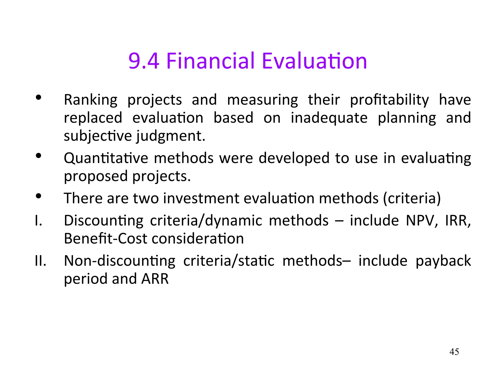 9.4 Financial Evaluation
• Ranking projects and measuring their profitability have
replaced evaluation based on inadequate planning and
subjective judgment.
• Quantitative methods were developed to use in evaluating
proposed projects.
• There are two investment evaluation methods (criteria)
I. Discounting criteria/dynamic methods – include NPV, IRR,
Benefit-Cost consideration
II. Non-discounting criteria/static methods– include payback
period and ARR
45
 