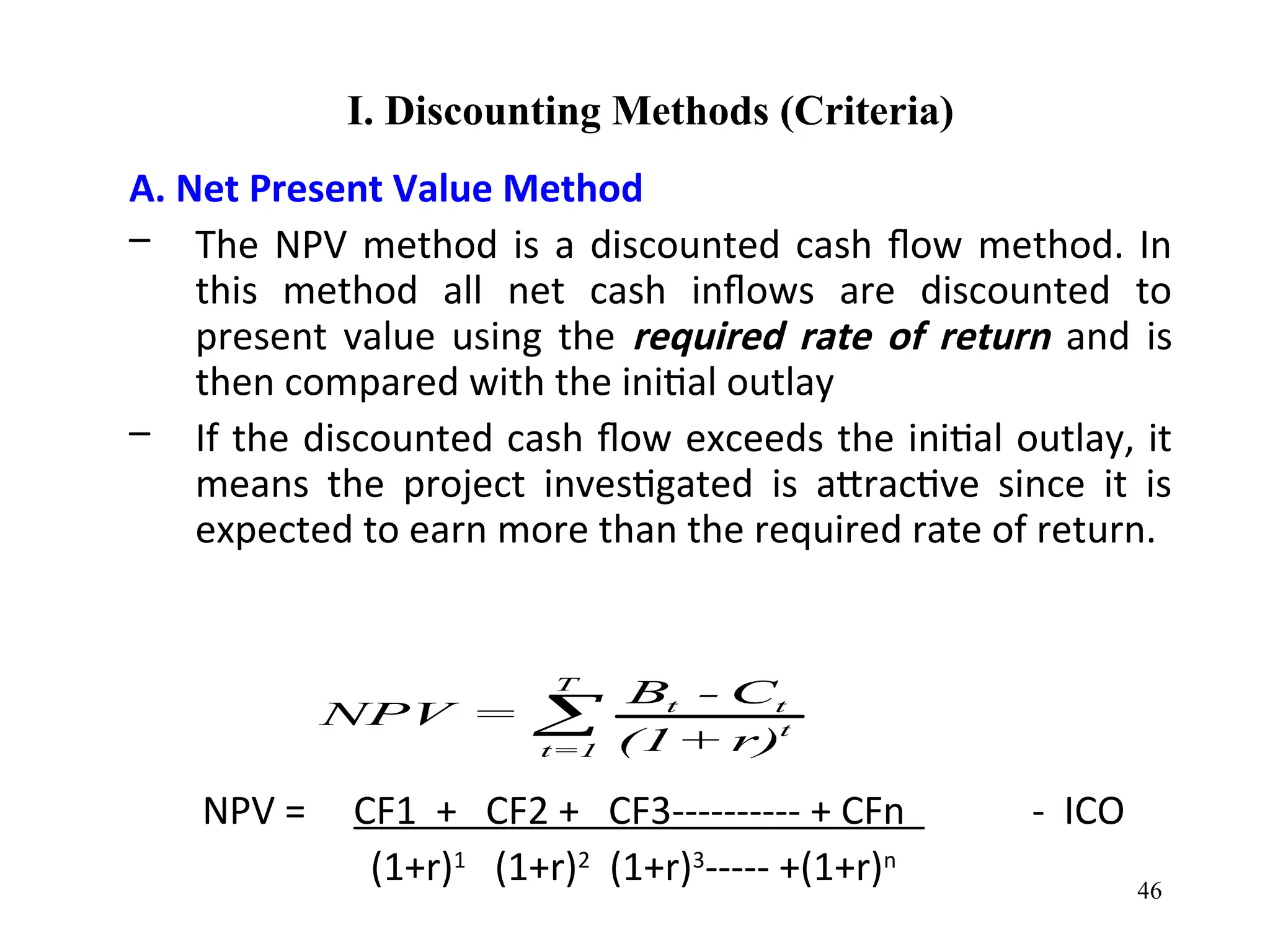 I. Discounting Methods (Criteria)
A. Net Present Value Method
– The NPV method is a discounted cash flow method. In
this method all net cash inflows are discounted to
present value using the required rate of return and is
then compared with the initial outlay
– If the discounted cash flow exceeds the initial outlay, it
means the project investigated is attractive since it is
expected to earn more than the required rate of return.
NPV = CF1 + CF2 + CF3---------- + CFn - ICO
(1+r)1
(1+r)2
(1+r)3
----- +(1+r)n
T
t t
t
t=1
B - C
NPV =
(1+ r)

46
 