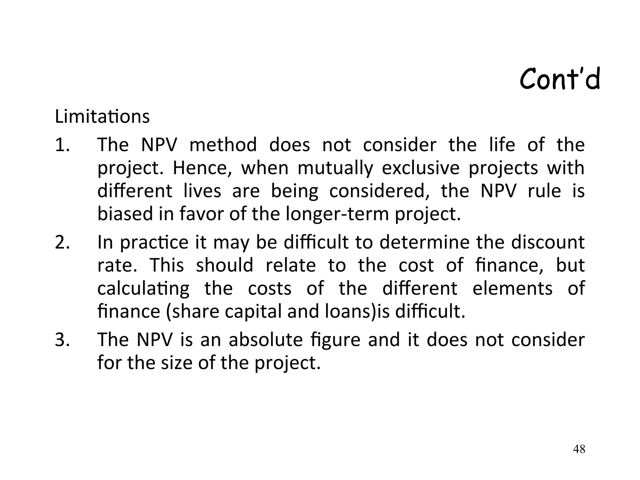 Cont’d
Limitations
1. The NPV method does not consider the life of the
project. Hence, when mutually exclusive projects with
different lives are being considered, the NPV rule is
biased in favor of the longer-term project.
2. In practice it may be difficult to determine the discount
rate. This should relate to the cost of finance, but
calculating the costs of the different elements of
finance (share capital and loans)is difficult.
3. The NPV is an absolute figure and it does not consider
for the size of the project.
48
 