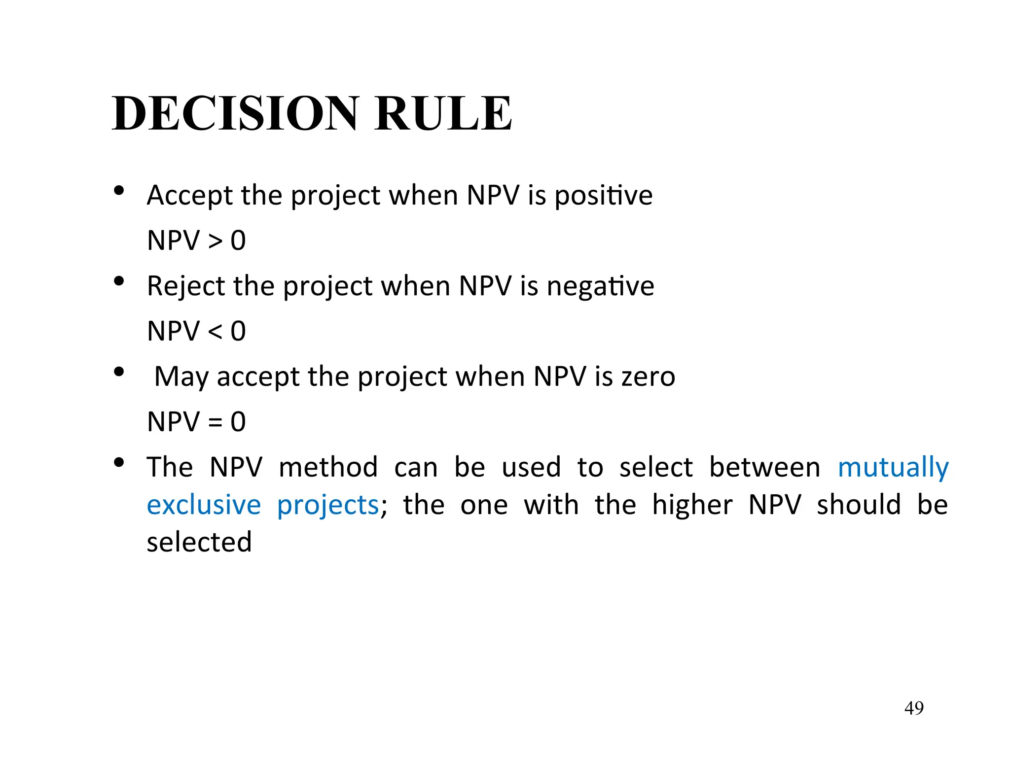DECISION RULE
• Accept the project when NPV is positive
NPV > 0
• Reject the project when NPV is negative
NPV < 0
• May accept the project when NPV is zero
NPV = 0
• The NPV method can be used to select between mutually
exclusive projects; the one with the higher NPV should be
selected
49
 