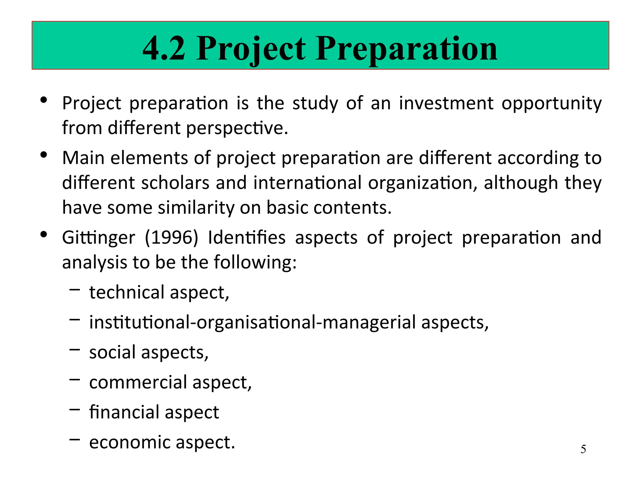 4.2 Project Preparation
• Project preparation is the study of an investment opportunity
from different perspective.
• Main elements of project preparation are different according to
different scholars and international organization, although they
have some similarity on basic contents.
• Gittinger (1996) Identifies aspects of project preparation and
analysis to be the following:
– technical aspect,
– institutional-organisational-managerial aspects,
– social aspects,
– commercial aspect,
– financial aspect
– economic aspect. 5
 
