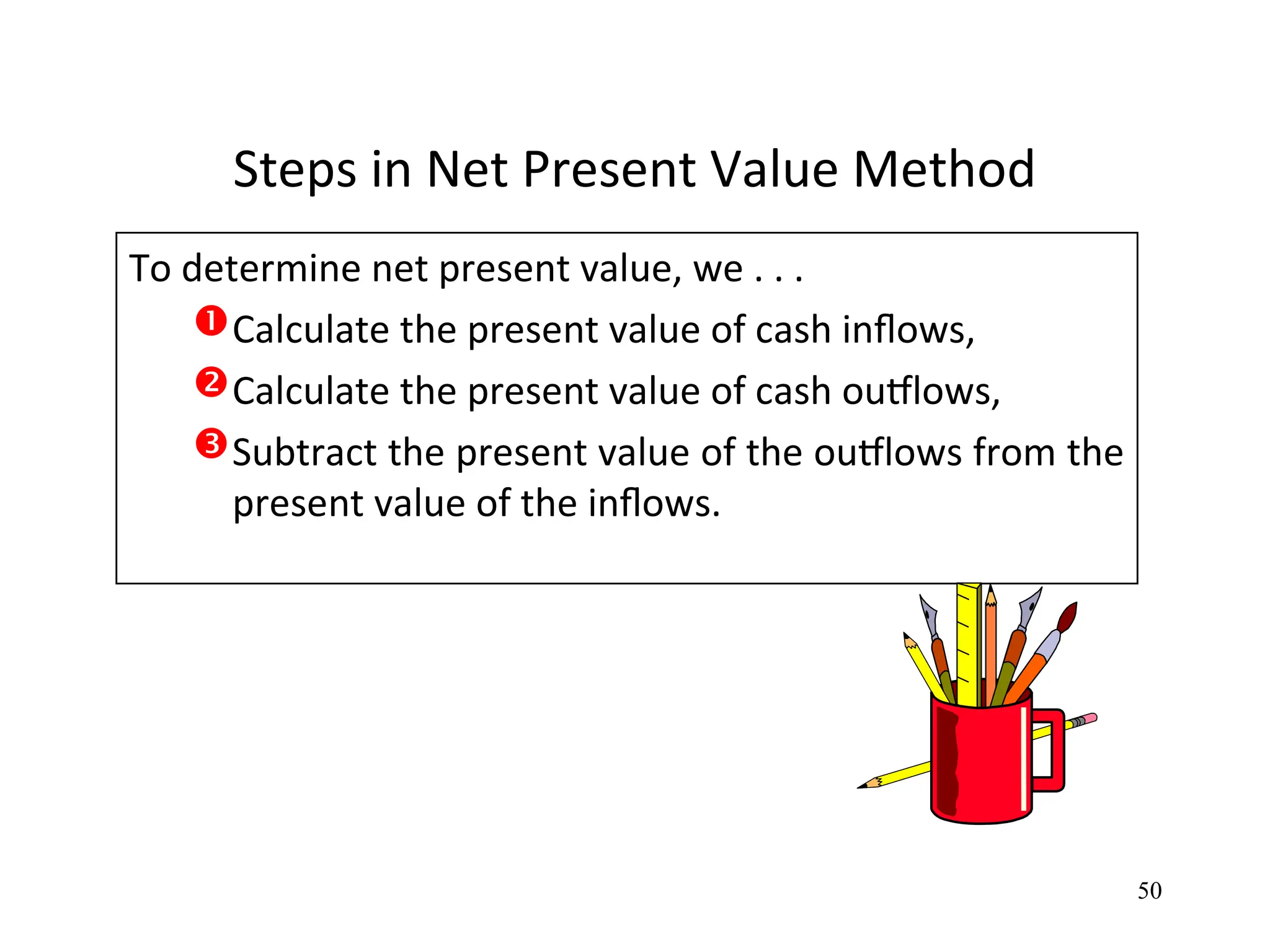 Steps in Net Present Value Method
To determine net present value, we . . .
Calculate the present value of cash inflows,
Calculate the present value of cash outflows,
Subtract the present value of the outflows from the
present value of the inflows.
50
 