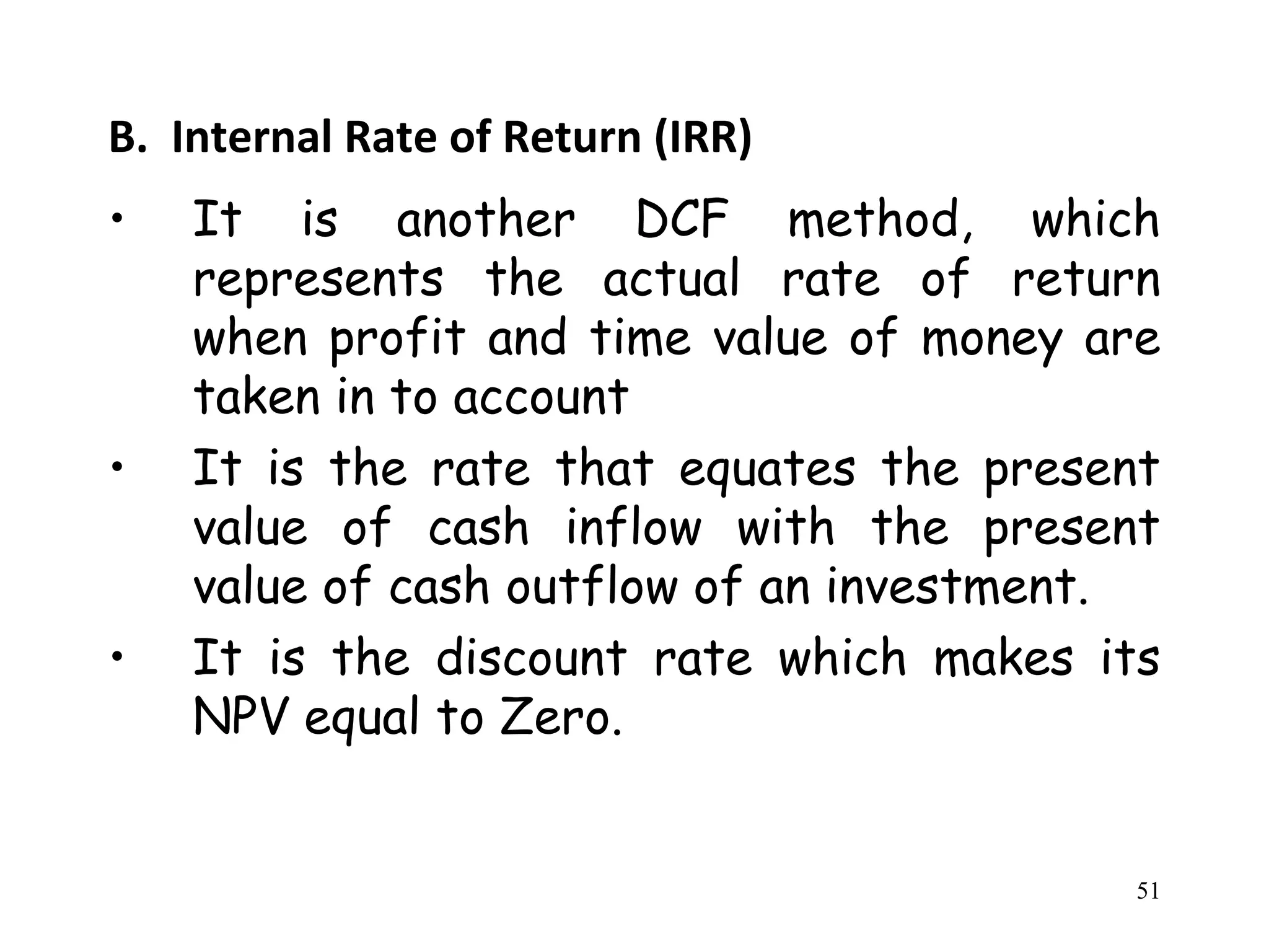 B. Internal Rate of Return (IRR)
• It is another DCF method, which
represents the actual rate of return
when profit and time value of money are
taken in to account
• It is the rate that equates the present
value of cash inflow with the present
value of cash outflow of an investment.
• It is the discount rate which makes its
NPV equal to Zero.
51
 