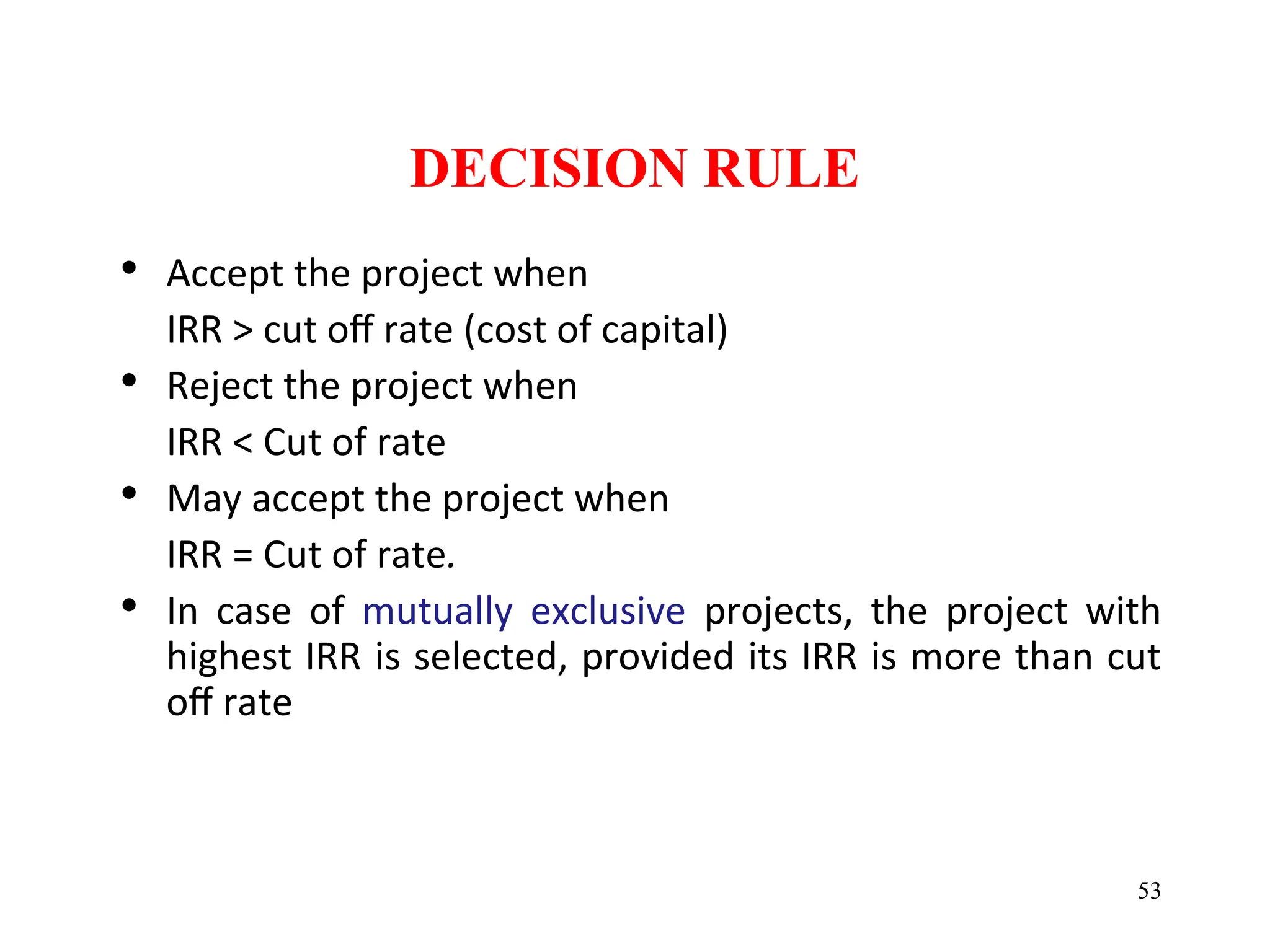 DECISION RULE
• Accept the project when
IRR > cut off rate (cost of capital)
• Reject the project when
IRR < Cut of rate
• May accept the project when
IRR = Cut of rate.
• In case of mutually exclusive projects, the project with
highest IRR is selected, provided its IRR is more than cut
off rate
53
 