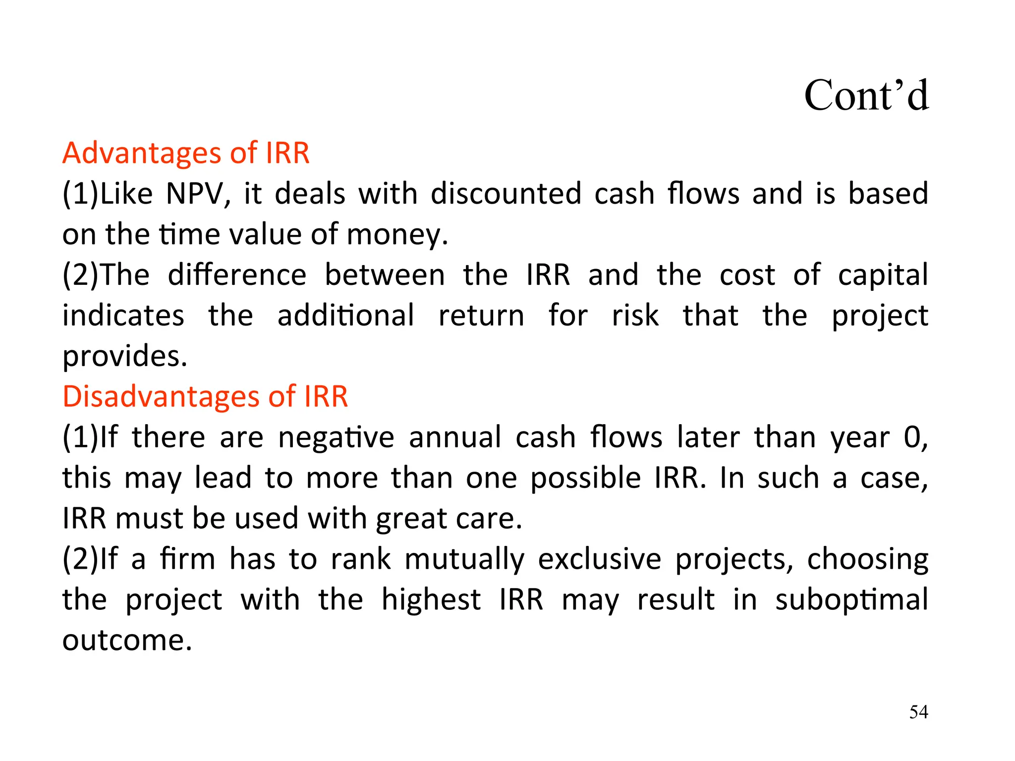 Advantages of IRR
(1)Like NPV, it deals with discounted cash flows and is based
on the time value of money.
(2)The difference between the IRR and the cost of capital
indicates the additional return for risk that the project
provides.
Disadvantages of IRR
(1)If there are negative annual cash flows later than year 0,
this may lead to more than one possible IRR. In such a case,
IRR must be used with great care.
(2)If a firm has to rank mutually exclusive projects, choosing
the project with the highest IRR may result in suboptimal
outcome.
Cont’d
54
 