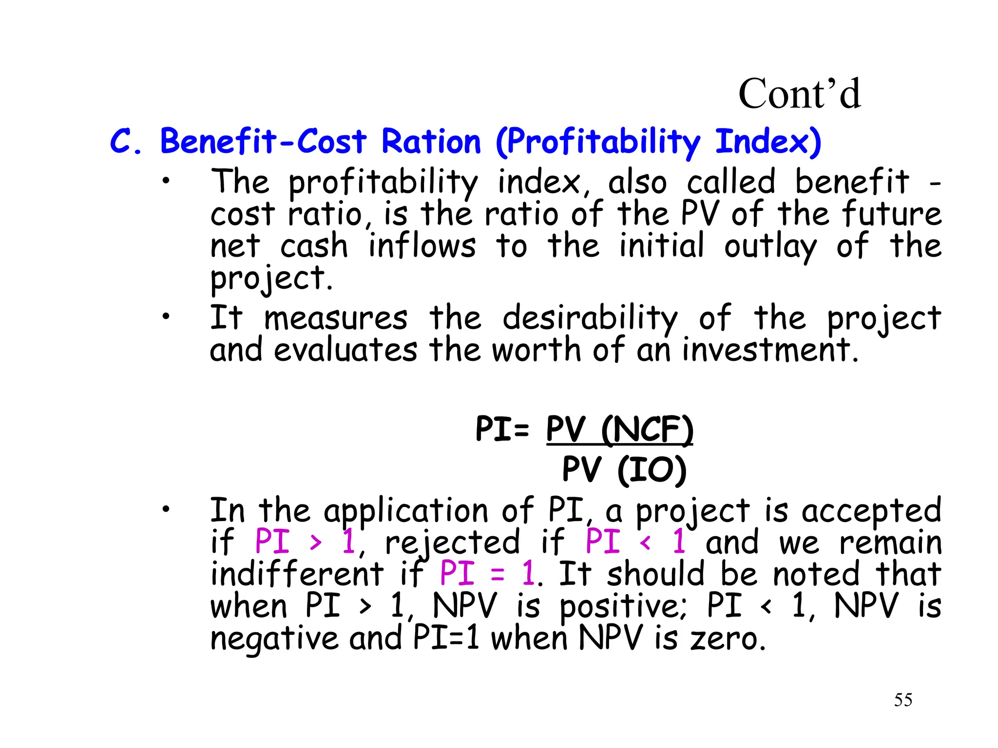 C. Benefit-Cost Ration (Profitability Index)
• The profitability index, also called benefit -
cost ratio, is the ratio of the PV of the future
net cash inflows to the initial outlay of the
project.
• It measures the desirability of the project
and evaluates the worth of an investment.
PI= PV (NCF)
PV (IO)
• In the application of PI, a project is accepted
if PI > 1, rejected if PI < 1 and we remain
indifferent if PI = 1. It should be noted that
when PI > 1, NPV is positive; PI < 1, NPV is
negative and PI=1 when NPV is zero.
Cont’d
55
 