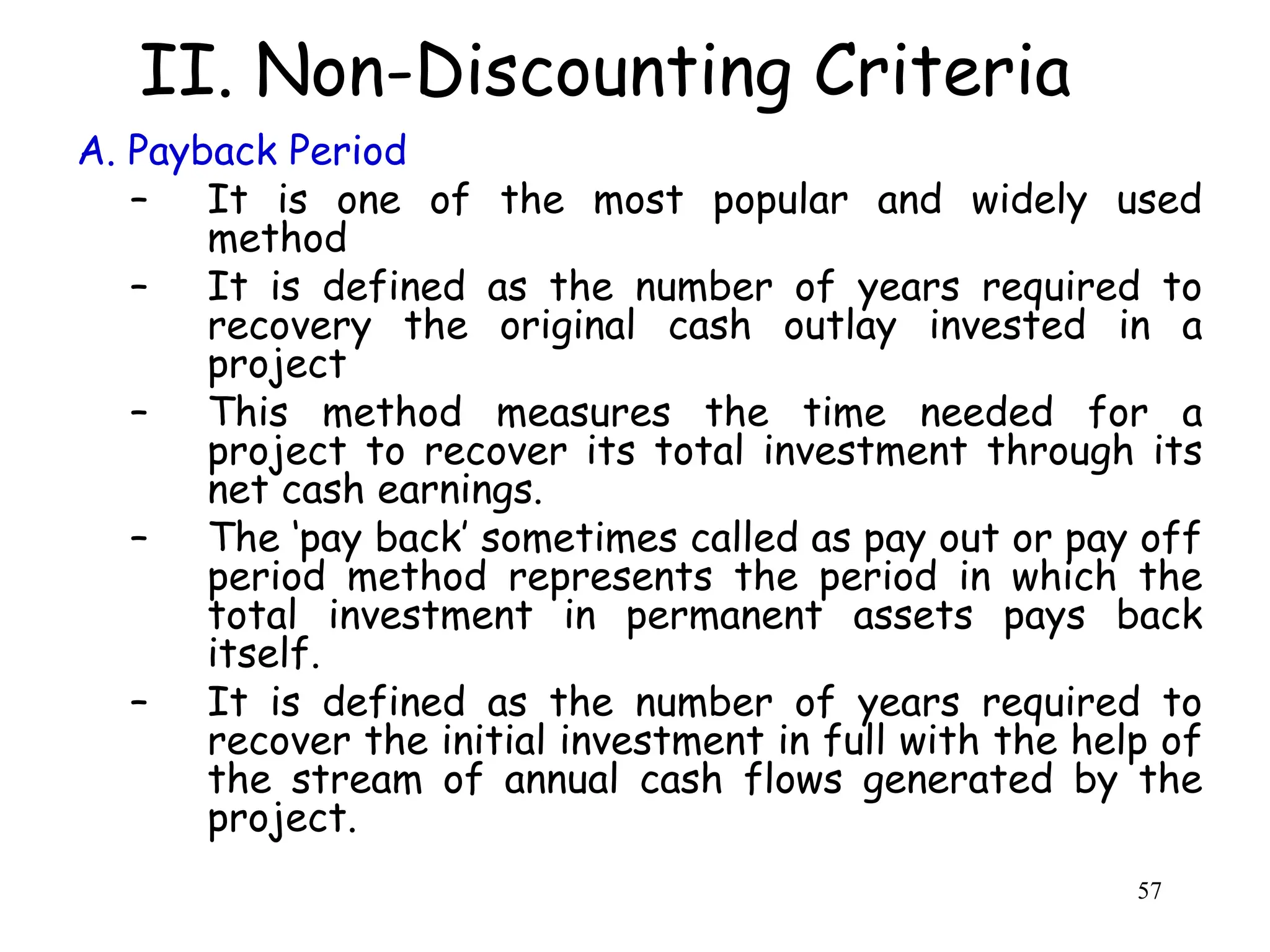 II. Non-Discounting Criteria
A. Payback Period
– It is one of the most popular and widely used
method
– It is defined as the number of years required to
recovery the original cash outlay invested in a
project
– This method measures the time needed for a
project to recover its total investment through its
net cash earnings.
– The ‘pay back’ sometimes called as pay out or pay off
period method represents the period in which the
total investment in permanent assets pays back
itself.
– It is defined as the number of years required to
recover the initial investment in full with the help of
the stream of annual cash flows generated by the
project.
57
 