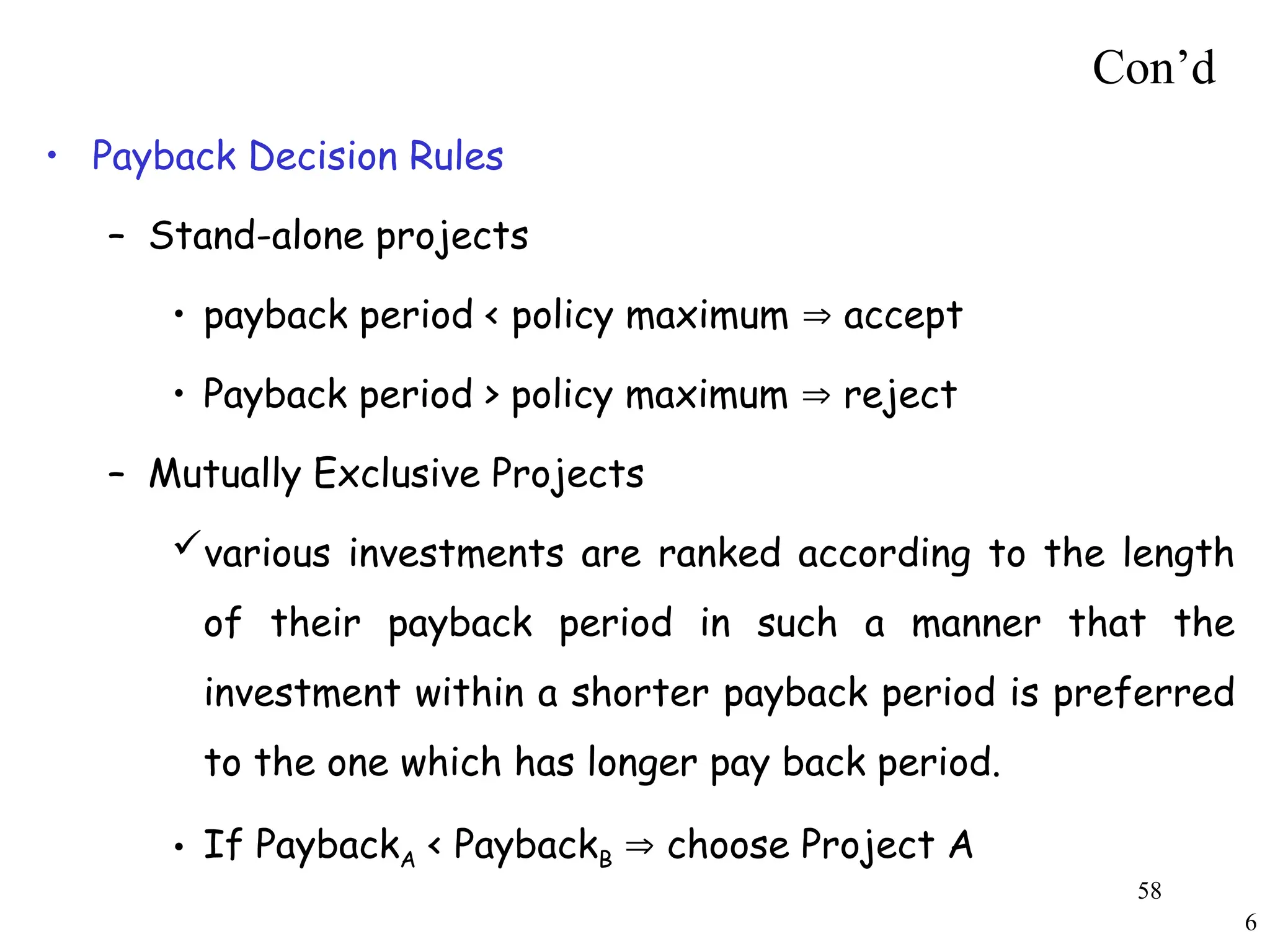 6
Con’d
• Payback Decision Rules
– Stand-alone projects
• payback period < policy maximum  accept
• Payback period > policy maximum  reject
– Mutually Exclusive Projects
various investments are ranked according to the length
of their payback period in such a manner that the
investment within a shorter payback period is preferred
to the one which has longer pay back period.
• If PaybackA < PaybackB  choose Project A
58
 