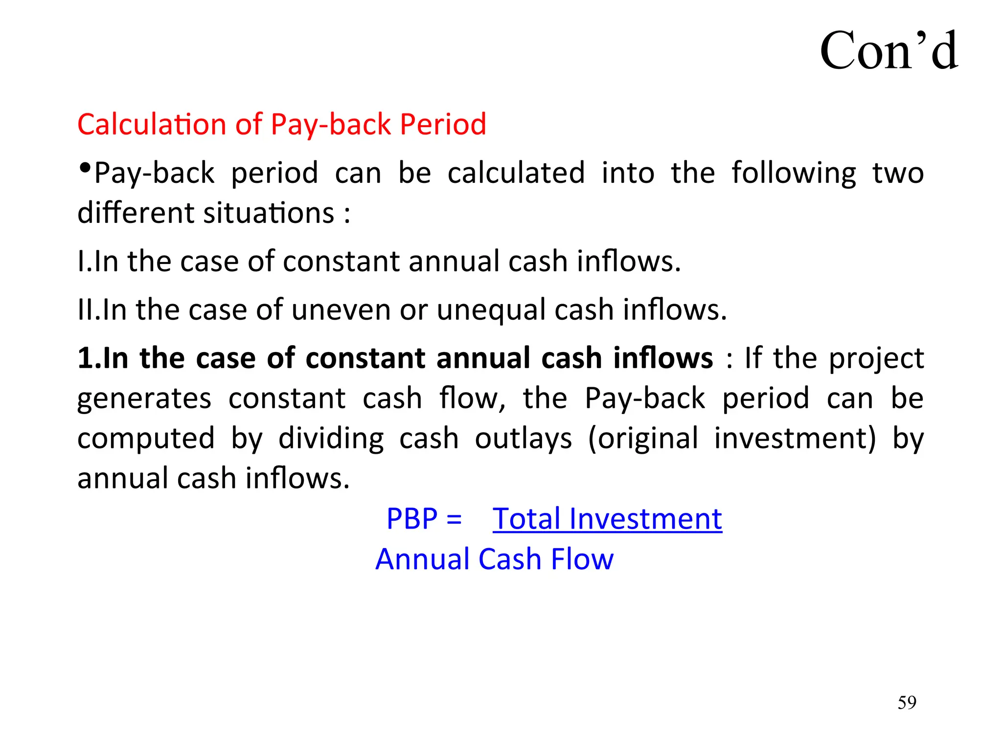 Con’d
Calculation of Pay-back Period
•Pay-back period can be calculated into the following two
different situations :
I.In the case of constant annual cash inflows.
II.In the case of uneven or unequal cash inflows.
1.In the case of constant annual cash inflows : If the project
generates constant cash flow, the Pay-back period can be
computed by dividing cash outlays (original investment) by
annual cash inflows.
PBP = Total Investment
Annual Cash Flow
59
 