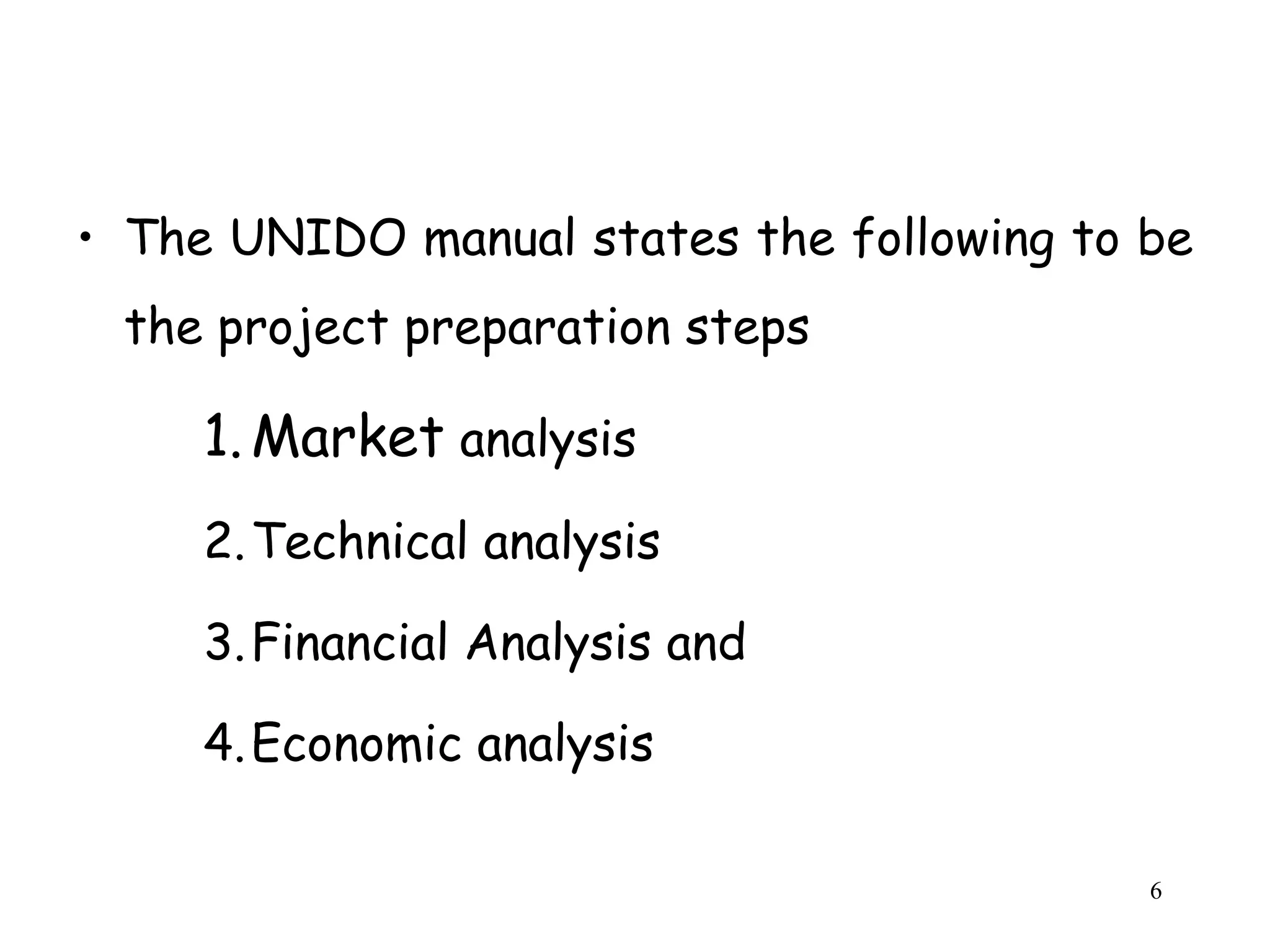 • The UNIDO manual states the following to be
the project preparation steps
1.Market analysis
2.Technical analysis
3.Financial Analysis and
4.Economic analysis
6
 
