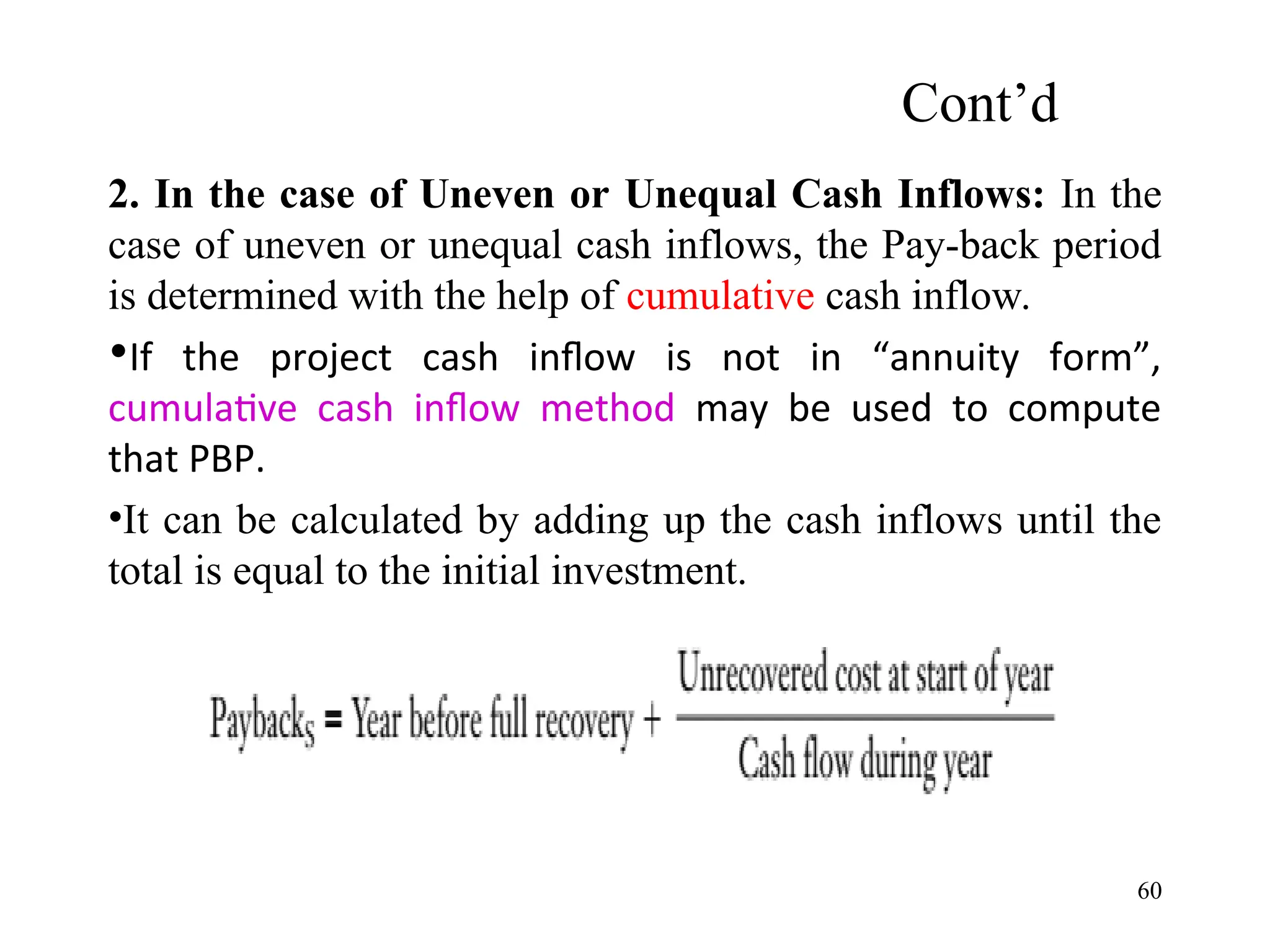 2. In the case of Uneven or Unequal Cash Inflows: In the
case of uneven or unequal cash inflows, the Pay-back period
is determined with the help of cumulative cash inflow.
•If the project cash inflow is not in “annuity form”,
cumulative cash inflow method may be used to compute
that PBP.
•It can be calculated by adding up the cash inflows until the
total is equal to the initial investment.
Cont’d
60
 