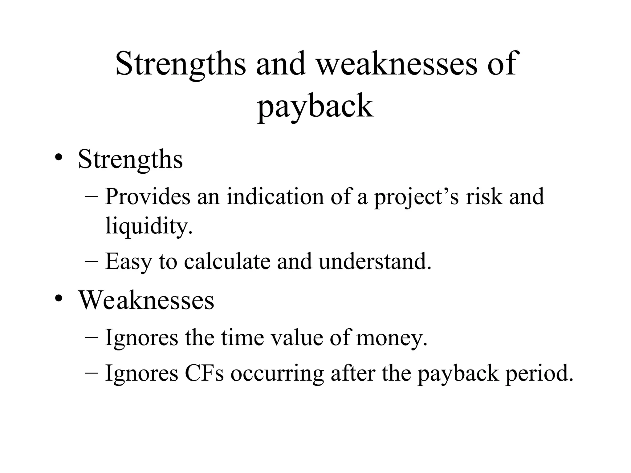 Strengths and weaknesses of
payback
• Strengths
– Provides an indication of a project’s risk and
liquidity.
– Easy to calculate and understand.
• Weaknesses
– Ignores the time value of money.
– Ignores CFs occurring after the payback period.
 