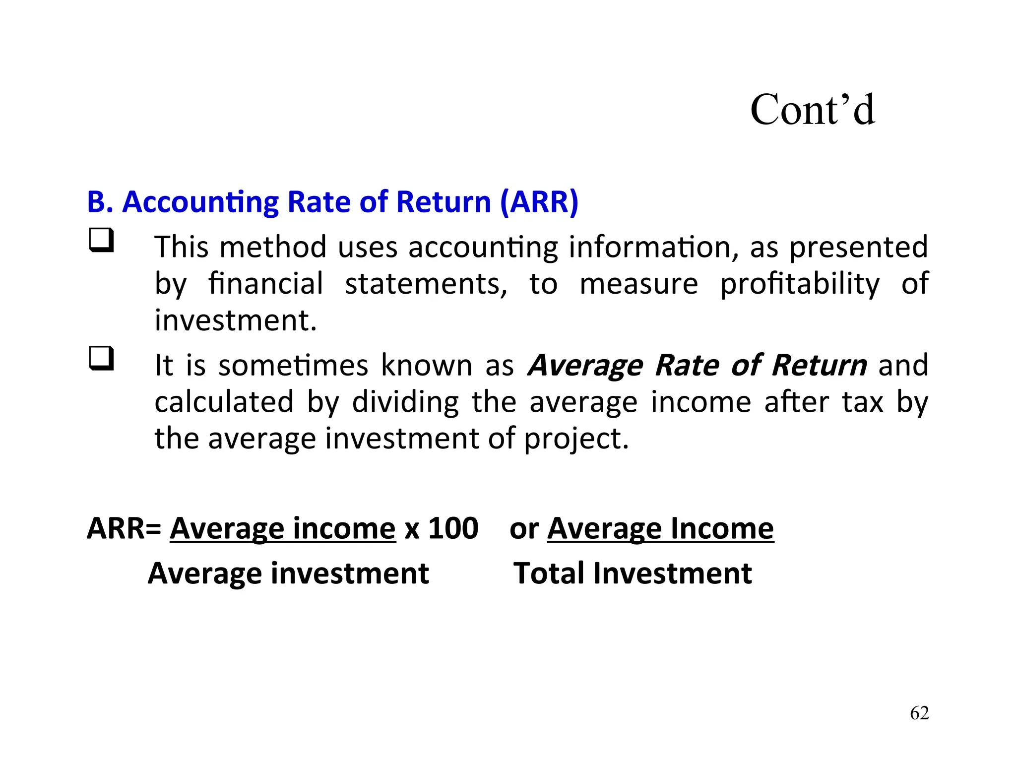 Cont’d
B. Accounting Rate of Return (ARR)
 This method uses accounting information, as presented
by financial statements, to measure profitability of
investment.
 It is sometimes known as Average Rate of Return and
calculated by dividing the average income after tax by
the average investment of project.
ARR= Average income x 100 or Average Income
Average investment Total Investment
62
 