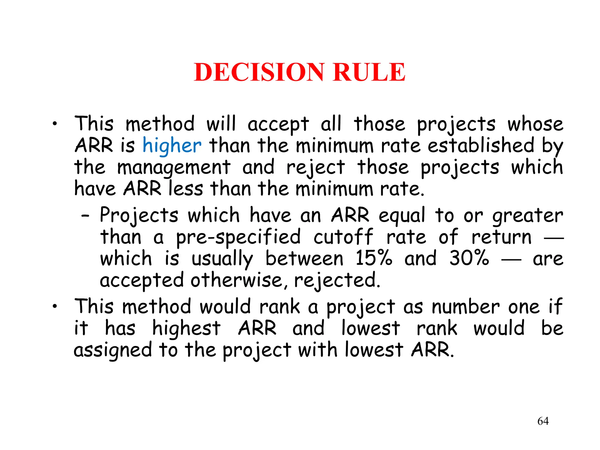 DECISION RULE
• This method will accept all those projects whose
ARR is higher than the minimum rate established by
the management and reject those projects which
have ARR less than the minimum rate.
– Projects which have an ARR equal to or greater
than a pre-specified cutoff rate of return ─
which is usually between 15% and 30% are
─
accepted otherwise, rejected.
• This method would rank a project as number one if
it has highest ARR and lowest rank would be
assigned to the project with lowest ARR.
64
 