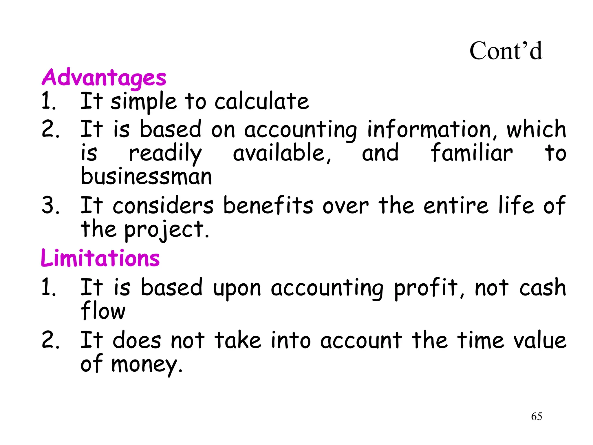 Advantages
1. It simple to calculate
2. It is based on accounting information, which
is readily available, and familiar to
businessman
3. It considers benefits over the entire life of
the project.
Limitations
1. It is based upon accounting profit, not cash
flow
2. It does not take into account the time value
of money.
Cont’d
65
 
