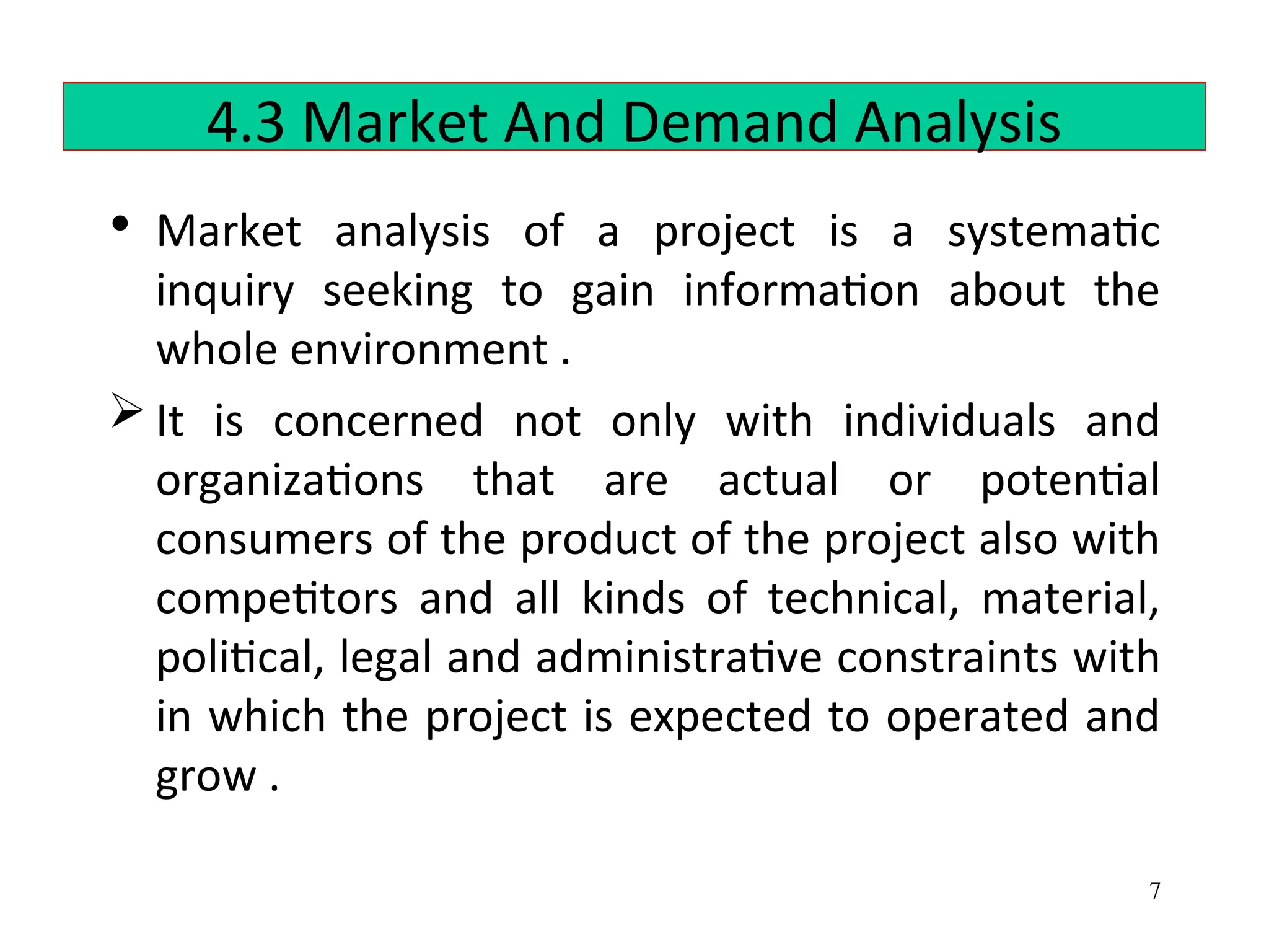 4.3 Market And Demand Analysis
• Market analysis of a project is a systematic
inquiry seeking to gain information about the
whole environment .
 It is concerned not only with individuals and
organizations that are actual or potential
consumers of the product of the project also with
competitors and all kinds of technical, material,
political, legal and administrative constraints with
in which the project is expected to operated and
grow .
7
 