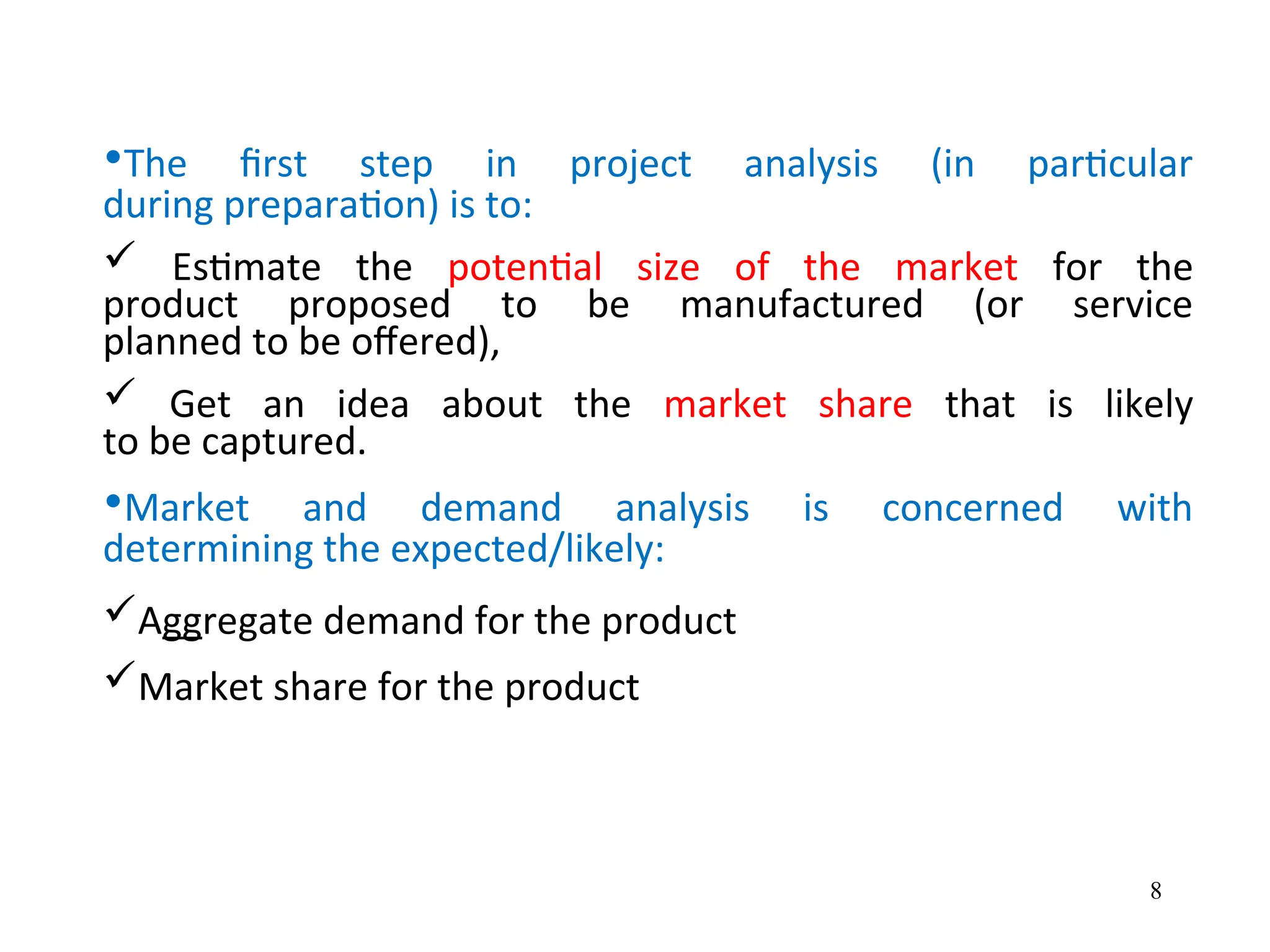 •The first step in project analysis (in particular
during preparation) is to:
 Estimate the potential size of the market for the
product proposed to be manufactured (or service
planned to be offered),
 Get an idea about the market share that is likely
to be captured.
•Market and demand analysis is concerned with
determining the expected/likely:
Aggregate demand for the product
Market share for the product
8
 