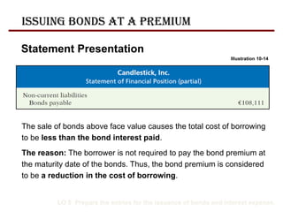 Statement Presentation
LO 5 Prepare the entries for the issuance of bonds and interest expense.
The sale of bonds above face value causes the total cost of borrowing
to be less than the bond interest paid.
The reason: The borrower is not required to pay the bond premium at
the maturity date of the bonds. Thus, the bond premium is considered
to be a reduction in the cost of borrowing.
Illustration 10-14
Issuing Bonds at a Premium
 