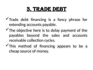 3. Trade Debt
Trade debt financing is a fancy phrase for
extending accounts payable.
The objective here is to delay payment of the
payables beyond the sales and accounts
receivable collection cycles.
This method of financing appears to be a
cheap source of money.
 