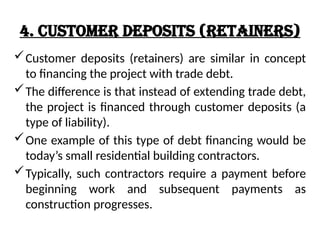 4. Customer Deposits (Retainers)
Customer deposits (retainers) are similar in concept
to financing the project with trade debt.
The difference is that instead of extending trade debt,
the project is financed through customer deposits (a
type of liability).
One example of this type of debt financing would be
today’s small residential building contractors.
Typically, such contractors require a payment before
beginning work and subsequent payments as
construction progresses.
 