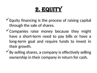2. Equity
Equity financing is the process of raising capital
through the sale of shares.
Companies raise money because they might
have a short-term need to pay bills or have a
long-term goal and require funds to invest in
their growth.
By selling shares, a company is effectively selling
ownership in their company in return for cash.
 