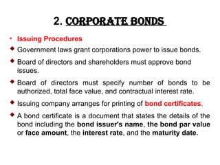 2. Corporate Bonds
• Issuing Procedures
 Government laws grant corporations power to issue bonds.
 Board of directors and shareholders must approve bond
issues.
 Board of directors must specify number of bonds to be
authorized, total face value, and contractual interest rate.
 Issuing company arranges for printing of bond certificates.
 A bond certificate is a document that states the details of the
bond including the bond issuer's name, the bond par value
or face amount, the interest rate, and the maturity date.
 