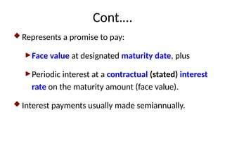 Cont.…
 Represents a promise to pay:
►Face value at designated maturity date, plus
►Periodic interest at a contractual (stated) interest
rate on the maturity amount (face value).
 Interest payments usually made semiannually.
 