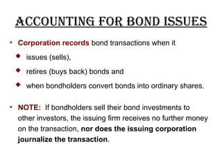 Accounting for Bond Issues
• Corporation records bond transactions when it
 issues (sells),
 retires (buys back) bonds and
 when bondholders convert bonds into ordinary shares.
• NOTE: If bondholders sell their bond investments to
other investors, the issuing firm receives no further money
on the transaction, nor does the issuing corporation
journalize the transaction.
 