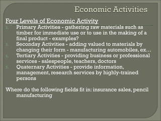 Four Levels of Economic Activity Primary Activities - gathering raw materials such as timber for immediate use or to use in the making of a final product - examples? Seconday Activities - adding valued to materials by changing their form - manufacturing automobiles, ex… Tertiary Activities - providing business or professional services - salespeople, teachers, doctors Quaternary Activities - provide information, management, research services by highly-trained persons Where do the following fields fit in: insurance sales, pencil manufacturing 