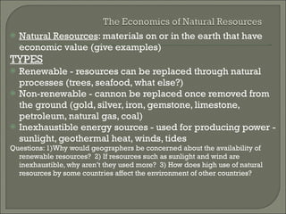 Natural Resources : materials on or in the earth that have economic value (give examples) TYPES Renewable - resources can be replaced through natural processes (trees, seafood, what else?) Non-renewable - cannon be replaced once removed from the ground (gold, silver, iron, gemstone, limestone, petroleum, natural gas, coal) Inexhaustible energy sources - used for producing power - sunlight, geothermal heat, winds, tides Questions: 1)Why would geographers be concerned about the availability of renewable resources?  2) If resources such as sunlight and wind are inexhaustible, why aren’t they used more?  3) How does high use of natural resources by some countries affect the environment of other countries? 