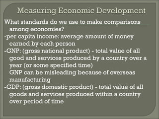 What standards do we use to make comparisons among economies? -per capita income: average amount of money earned by each person -GNP: (gross national product) - total value of all good and services produced by a country over a year (or some specified time) GNP can be misleading because of overseas manufacturing -GDP: (gross domestic product) - total value of all goods and services produced within a country over period of time 