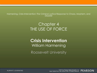 © 2013 by Pearson Higher Education, Inc
Upper Saddle River, New Jersey 07458 • All Rights Reserved
Crisis Intervention
William Harmening
Roosevelt University
Harmening, Crisis Intervention: The Criminal Justice Response to Chaos, Mayhem, and
Disaster
Chapter 4
THE USE OF FORCE
 