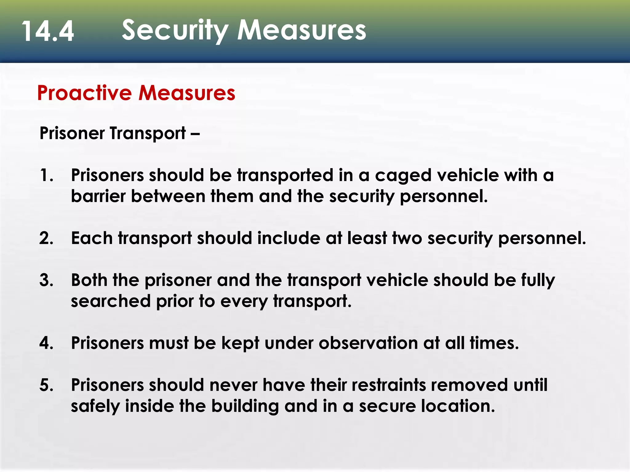 14.4 Security Measures
Proactive Measures
Prisoner Transport –
1. Prisoners should be transported in a caged vehicle with a
barrier between them and the security personnel.
2. Each transport should include at least two security personnel.
3. Both the prisoner and the transport vehicle should be fully
searched prior to every transport.
4. Prisoners must be kept under observation at all times.
5. Prisoners should never have their restraints removed until
safely inside the building and in a secure location.
 