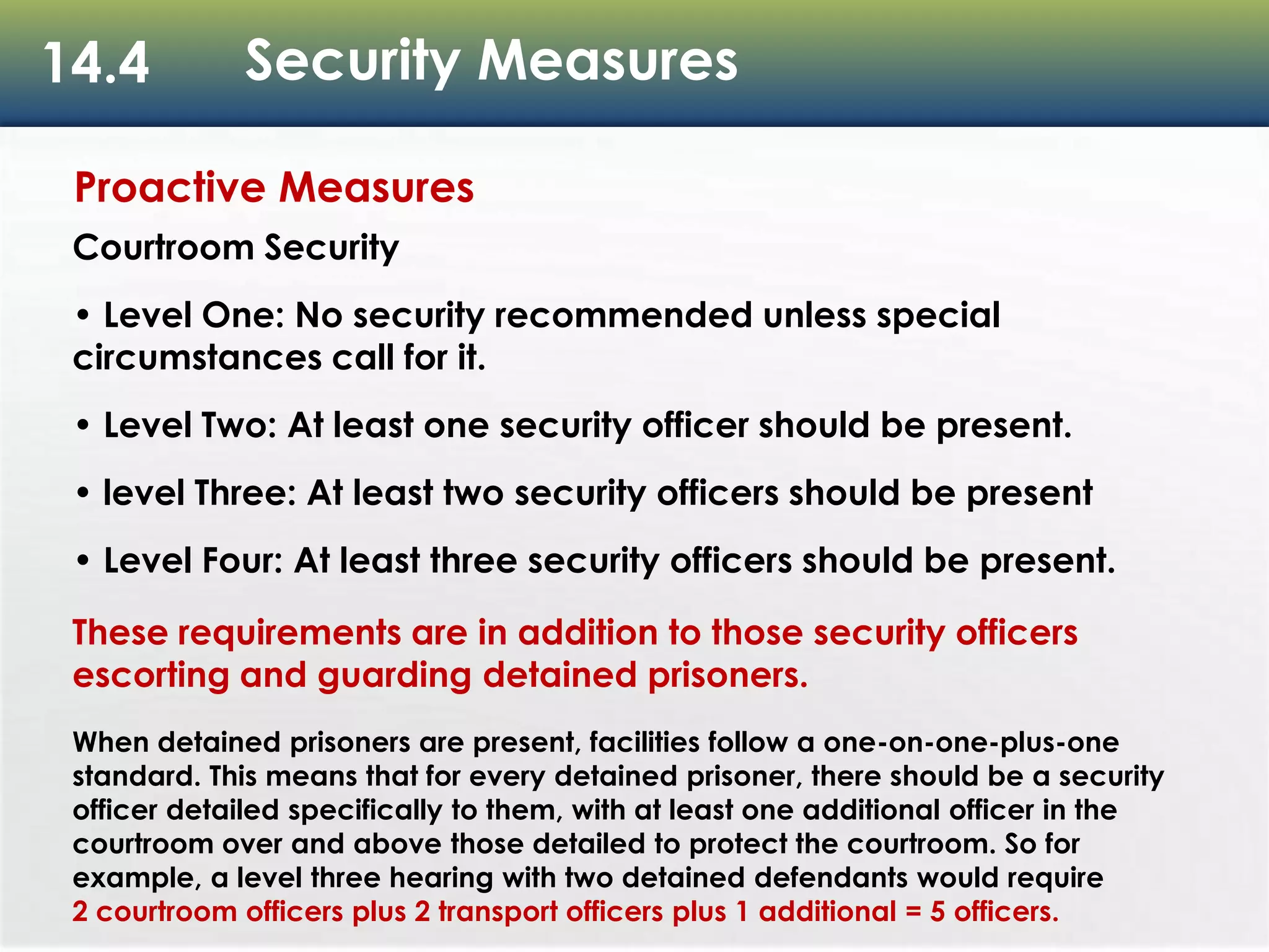 14.4 Security Measures
Proactive Measures
Courtroom Security
• Level One: No security recommended unless special
circumstances call for it.
• Level Two: At least one security officer should be present.
• level Three: At least two security officers should be present
• Level Four: At least three security officers should be present.
These requirements are in addition to those security officers
escorting and guarding detained prisoners.
When detained prisoners are present, facilities follow a one-on-one-plus-one
standard. This means that for every detained prisoner, there should be a security
officer detailed specifically to them, with at least one additional officer in the
courtroom over and above those detailed to protect the courtroom. So for
example, a level three hearing with two detained defendants would require
2 courtroom officers plus 2 transport officers plus 1 additional = 5 officers.
 