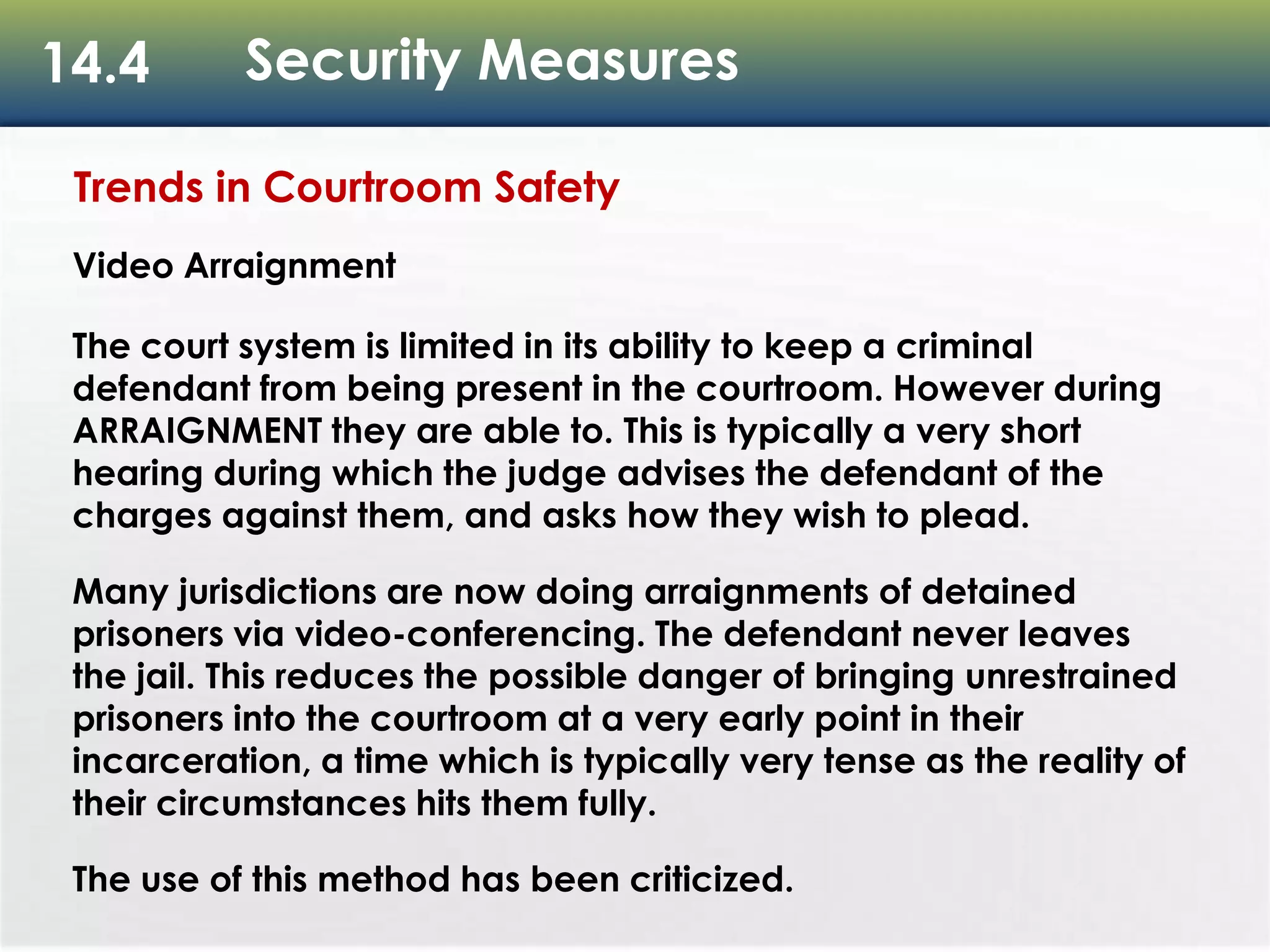 14.4 Security Measures
Trends in Courtroom Safety
Video Arraignment
The court system is limited in its ability to keep a criminal
defendant from being present in the courtroom. However during
ARRAIGNMENT they are able to. This is typically a very short
hearing during which the judge advises the defendant of the
charges against them, and asks how they wish to plead.
Many jurisdictions are now doing arraignments of detained
prisoners via video-conferencing. The defendant never leaves
the jail. This reduces the possible danger of bringing unrestrained
prisoners into the courtroom at a very early point in their
incarceration, a time which is typically very tense as the reality of
their circumstances hits them fully.
The use of this method has been criticized.
 