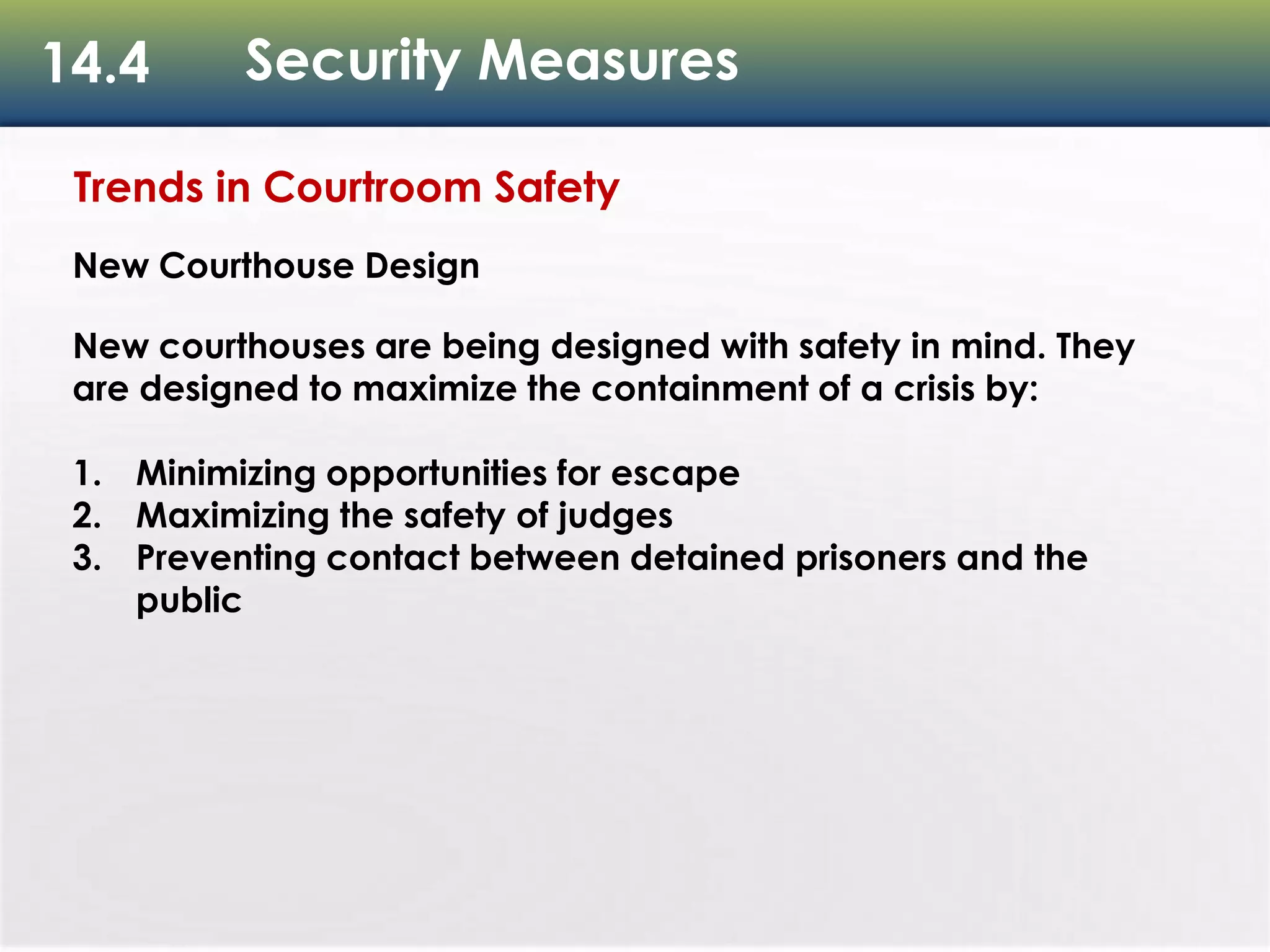 14.4 Security Measures
Trends in Courtroom Safety
New Courthouse Design
New courthouses are being designed with safety in mind. They
are designed to maximize the containment of a crisis by:
1. Minimizing opportunities for escape
2. Maximizing the safety of judges
3. Preventing contact between detained prisoners and the
public
 