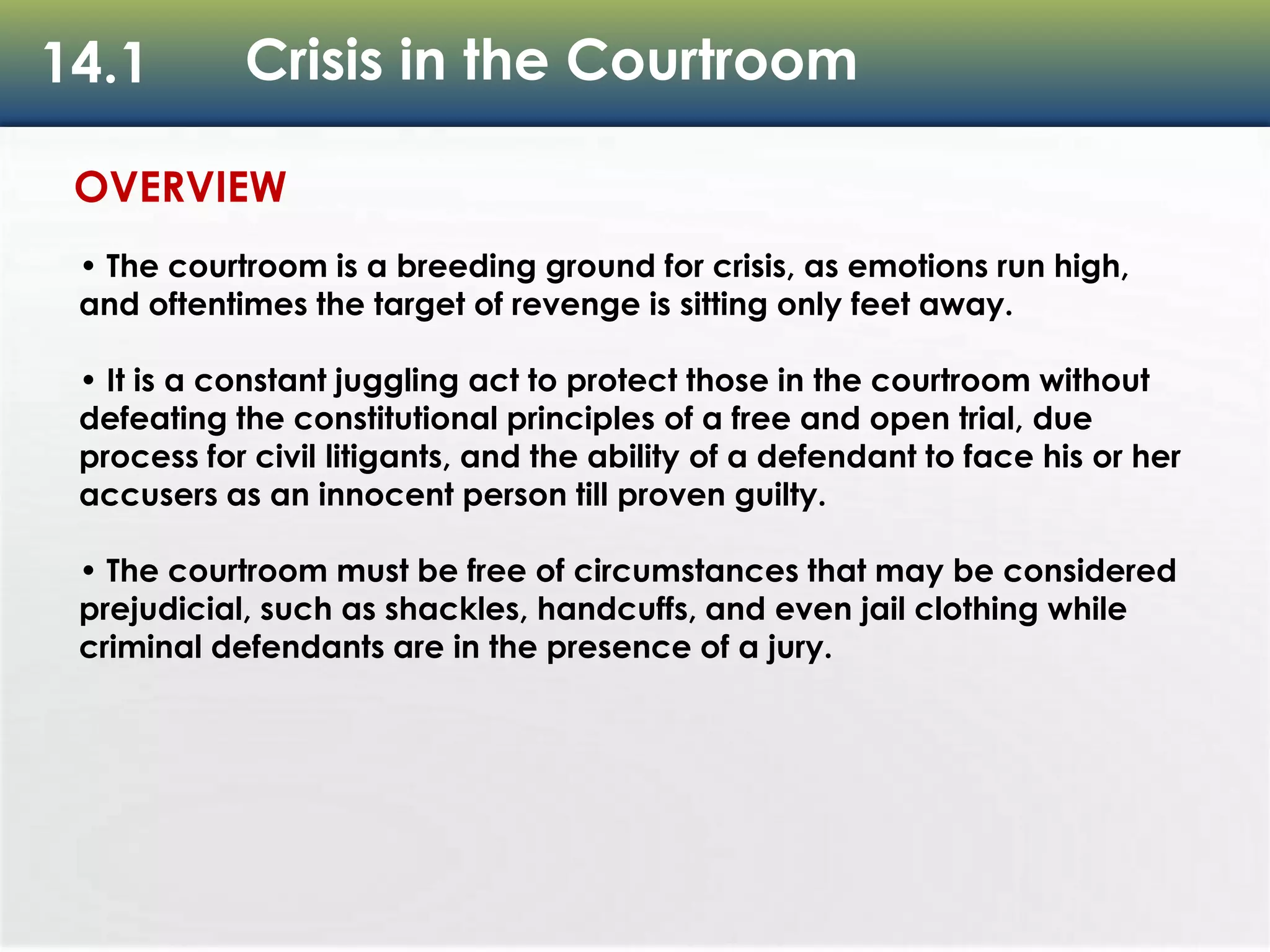 14.1 Crisis in the Courtroom
OVERVIEW
• The courtroom is a breeding ground for crisis, as emotions run high,
and oftentimes the target of revenge is sitting only feet away.
• It is a constant juggling act to protect those in the courtroom without
defeating the constitutional principles of a free and open trial, due
process for civil litigants, and the ability of a defendant to face his or her
accusers as an innocent person till proven guilty.
• The courtroom must be free of circumstances that may be considered
prejudicial, such as shackles, handcuffs, and even jail clothing while
criminal defendants are in the presence of a jury.
 