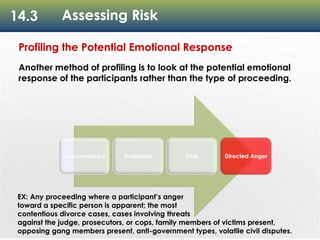 14.3 Assessing Risk
Inconvenience Frustration Fear Directed Anger
Profiling the Potential Emotional Response
Another method of profiling is to look at the potential emotional
response of the participants rather than the type of proceeding.
EX: Any proceeding where a participant’s anger
toward a specific person is apparent; the most
contentious divorce cases, cases involving threats
against the judge, prosecutors, or cops, family members of victims present,
opposing gang members present, anti-government types, volatile civil disputes.
 