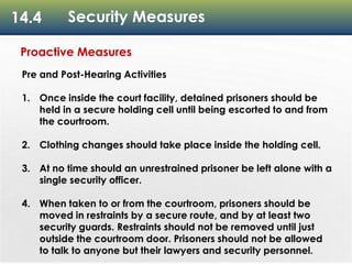 14.4 Security Measures
Proactive Measures
Pre and Post-Hearing Activities
1. Once inside the court facility, detained prisoners should be
held in a secure holding cell until being escorted to and from
the courtroom.
2. Clothing changes should take place inside the holding cell.
3. At no time should an unrestrained prisoner be left alone with a
single security officer.
4. When taken to or from the courtroom, prisoners should be
moved in restraints by a secure route, and by at least two
security guards. Restraints should not be removed until just
outside the courtroom door. Prisoners should not be allowed
to talk to anyone but their lawyers and security personnel.
 