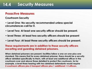 14.4 Security Measures
Proactive Measures
Courtroom Security
• Level One: No security recommended unless special
circumstances call for it.
• Level Two: At least one security officer should be present.
• level Three: At least two security officers should be present
• Level Four: At least three security officers should be present.
These requirements are in addition to those security officers
escorting and guarding detained prisoners.
When detained prisoners are present, facilities follow a one-on-one-plus-one
standard. This means that for every detained prisoner, there should be a security
officer detailed specifically to them, with at least one additional officer in the
courtroom over and above those detailed to protect the courtroom. So for
example, a level three hearing with two detained defendants would require
2 courtroom officers plus 2 transport officers plus 1 additional = 5 officers.
 