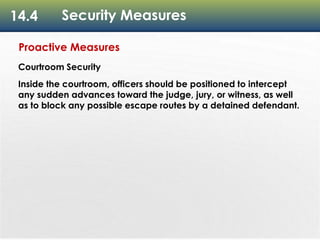 14.4 Security Measures
Proactive Measures
Courtroom Security
Inside the courtroom, officers should be positioned to intercept
any sudden advances toward the judge, jury, or witness, as well
as to block any possible escape routes by a detained defendant.
 