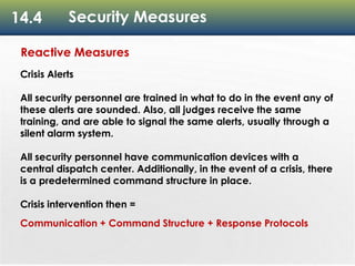 14.4 Security Measures
Reactive Measures
Crisis Alerts
All security personnel are trained in what to do in the event any of
these alerts are sounded. Also, all judges receive the same
training, and are able to signal the same alerts, usually through a
silent alarm system.
All security personnel have communication devices with a
central dispatch center. Additionally, in the event of a crisis, there
is a predetermined command structure in place.
Crisis intervention then =
Communication + Command Structure + Response Protocols
 