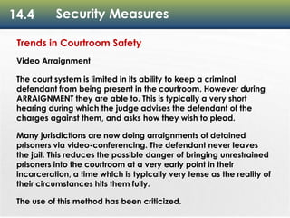 14.4 Security Measures
Trends in Courtroom Safety
Video Arraignment
The court system is limited in its ability to keep a criminal
defendant from being present in the courtroom. However during
ARRAIGNMENT they are able to. This is typically a very short
hearing during which the judge advises the defendant of the
charges against them, and asks how they wish to plead.
Many jurisdictions are now doing arraignments of detained
prisoners via video-conferencing. The defendant never leaves
the jail. This reduces the possible danger of bringing unrestrained
prisoners into the courtroom at a very early point in their
incarceration, a time which is typically very tense as the reality of
their circumstances hits them fully.
The use of this method has been criticized.
 