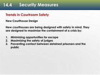 14.4 Security Measures
Trends in Courtroom Safety
New Courthouse Design
New courthouses are being designed with safety in mind. They
are designed to maximize the containment of a crisis by:
1. Minimizing opportunities for escape
2. Maximizing the safety of judges
3. Preventing contact between detained prisoners and the
public
 