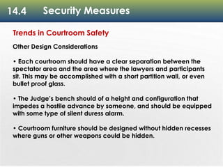 14.4 Security Measures
Trends in Courtroom Safety
Other Design Considerations
• Each courtroom should have a clear separation between the
spectator area and the area where the lawyers and participants
sit. This may be accomplished with a short partition wall, or even
bullet proof glass.
• The Judge’s bench should of a height and configuration that
impedes a hostile advance by someone, and should be equipped
with some type of silent duress alarm.
• Courtroom furniture should be designed without hidden recesses
where guns or other weapons could be hidden.
 