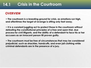 14.1 Crisis in the Courtroom
OVERVIEW
• The courtroom is a breeding ground for crisis, as emotions run high,
and oftentimes the target of revenge is sitting only feet away.
• It is a constant juggling act to protect those in the courtroom without
defeating the constitutional principles of a free and open trial, due
process for civil litigants, and the ability of a defendant to face his or her
accusers as an innocent person till proven guilty.
• The courtroom must be free of circumstances that may be considered
prejudicial, such as shackles, handcuffs, and even jail clothing while
criminal defendants are in the presence of a jury.
 
