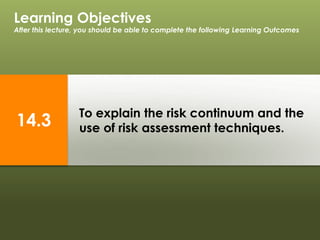 To explain the risk continuum and the
use of risk assessment techniques.
Learning Objectives
After this lecture, you should be able to complete the following Learning Outcomes
14.3
 