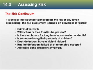 14.3 Assessing Risk
The Risk Continuum
It is critical that court personnel assess the risk of any given
proceeding. This risk assessment is based on a number of factors;
• Criminal vs. Civil?
• Will victims or their families be present?
• Is there a chance for long term incarceration or death?
• Is someone losing their property of children?
• Does defendant have a violent history?
• Has the defendant talked of or attempted escape?
• Are there gang affiliations involved?
 